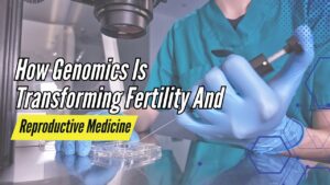 How Genomics Is Transforming Fertility And Reproductive Medicine